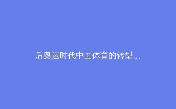 后奥运时代中国体育的转型阵痛与新生：从金牌战略到全民健康的范式革命 - 3